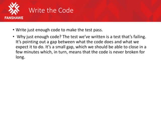 Write the Code
• Write just enough code to make the test pass.
• Why just enough code? The test we’ve written is a test that’s failing.
It’s pointing out a gap between what the code does and what we
expect it to do. It’s a small gap, which we should be able to close in a
few minutes which, in turn, means that the code is never broken for
long.
 