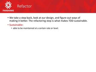 Refactor
• We take a step back, look at our design, and figure out ways of
making it better. The refactoring step is what makes TDD sustainable.
• Sustainable:
• able to be maintained at a certain rate or level.
 