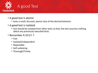 A good Test
• A good test is atomic
• tests a small, focused, atomic slice of the desired behavior
• A good test is isolated
• test should be isolated from other tests so that, the test assumes nothing
about any previously executed tests.
• Remember F.I.R.S.T. ?
• Fast
• Isolated/independent
• Repeatable
• Self-validating
• Thorough/Timely
 