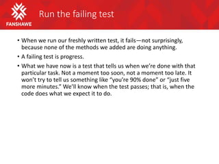 Run the failing test
• When we run our freshly written test, it fails—not surprisingly,
because none of the methods we added are doing anything.
• A failing test is progress.
• What we have now is a test that tells us when we’re done with that
particular task. Not a moment too soon, not a moment too late. It
won’t try to tell us something like “you’re 90% done” or “just five
more minutes.” We’ll know when the test passes; that is, when the
code does what we expect it to do.
 