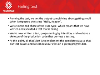 Failing test
• Running the test, we get the output complaining about getting a null
when it expected the string “Hello, Reader”.
• We’re in the red phase of the TDD cycle, which means that we have
written and executed a test that is failing
• We’ve now written a test, programming by intention, and we have a
skeleton of the production code that our test is testing.
• At this point, all that’s left is to implement the Template class so that
our test passes and we can rest our eyes on a green progress bar.
 