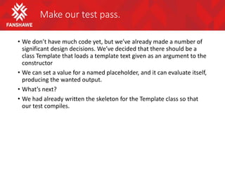 Make our test pass.
• We don’t have much code yet, but we’ve already made a number of
significant design decisions. We’ve decided that there should be a
class Template that loads a template text given as an argument to the
constructor
• We can set a value for a named placeholder, and it can evaluate itself,
producing the wanted output.
• What’s next?
• We had already written the skeleton for the Template class so that
our test compiles.
 