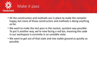 Make it pass
• All the constructors and methods are in place to make the compiler
happy, but none of those constructors and methods is doing anything
so far.
• We want to make the test pass in the easiest, quickest way possible.
To put it another way, we’re now facing a red bar, meaning the code
in our workspace is currently in an unstable state.
• We want to get out of that state and into stable ground as quickly as
possible.
 
