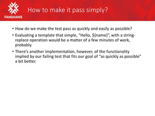 How to make it pass simply?
• How do we make the test pass as quickly and easily as possible?
• Evaluating a template that simple, “Hello, ${name}”, with a string-
replace operation would be a matter of a few minutes of work,
probably.
• There’s another implementation, however, of the functionality
implied by our failing test that fits our goal of “as quickly as possible”
a bit better.
 