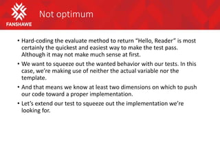 Not optimum
• Hard-coding the evaluate method to return “Hello, Reader” is most
certainly the quickest and easiest way to make the test pass.
Although it may not make much sense at first.
• We want to squeeze out the wanted behavior with our tests. In this
case, we’re making use of neither the actual variable nor the
template.
• And that means we know at least two dimensions on which to push
our code toward a proper implementation.
• Let’s extend our test to squeeze out the implementation we’re
looking for.
 