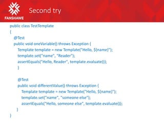 Second try
public class TestTemplate
{
@Test
public void oneVariable() throws Exception {
Template template = new Template("Hello, ${name}");
template.set("name", "Reader");
assertEquals("Hello, Reader", template.evaluate());
}
@Test
public void differentValue() throws Exception {
Template template = new Template("Hello, ${name}");
template.set("name", "someone else");
assertEquals("Hello, someone else", template.evaluate());
}
}
 