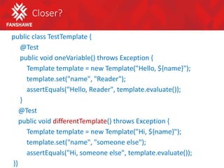 Closer?
public class TestTemplate {
@Test
public void oneVariable() throws Exception {
Template template = new Template("Hello, ${name}");
template.set("name", "Reader");
assertEquals("Hello, Reader", template.evaluate());
}
@Test
public void differentTemplate() throws Exception {
Template template = new Template("Hi, ${name}");
template.set("name", "someone else");
assertEquals("Hi, someone else", template.evaluate());
}}
 