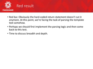 Red result
• Red bar. Obviously the hard-coded return statement doesn’t cut it
anymore. At this point, we’re facing the task of parsing the template
text somehow.
• Perhaps we should first implement the parsing logic and then come
back to this test.
• Time to discuss breadth and depth.
 