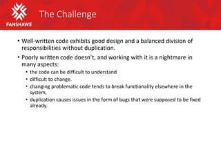 The Challenge
• Well-written code exhibits good design and a balanced division of
responsibilities without duplication.
• Poorly written code doesn’t, and working with it is a nightmare in
many aspects:
• the code can be difficult to understand
• difficult to change.
• changing problematic code tends to break functionality elsewhere in the
system,
• duplication causes issues in the form of bugs that were supposed to be fixed
already.
 