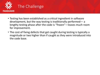 The Challenge
• Testing has been established as a critical ingredient in software
development, but the way testing is traditionally performed— a
lengthy testing phase after the code is “frozen”—leaves much room
for improvement.
• The cost of fixing defects that get caught during testing is typically a
magnitude or two higher than if caught as they were introduced into
the code base.
 