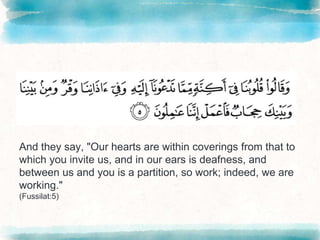 And they say, "Our hearts are within coverings from that to
which you invite us, and in our ears is deafness, and
between us and you is a partition, so work; indeed, we are
working."
(Fussilat:5)
 