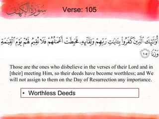 Verse: 105
• Worthless Deeds
Those are the ones who disbelieve in the verses of their Lord and in
[their] meeting Him, so their deeds have become worthless; and We
will not assign to them on the Day of Resurrection any importance.
 