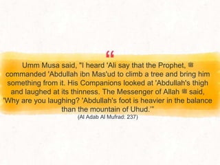“
Umm Musa said, "I heard 'Ali say that the Prophet, ‫ﷺ‬
commanded 'Abdullah ibn Mas'ud to climb a tree and bring him
something from it. His Companions looked at 'Abdullah's thigh
and laughed at its thinness. The Messenger of Allah ‫ﷺ‬ said,
'Why are you laughing? 'Abdullah's foot is heavier in the balance
than the mountain of Uhud.’”
(Al Adab Al Mufrad: 237)
 