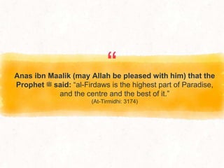 “
Anas ibn Maalik (may Allah be pleased with him) that the
Prophet ‫ﷺ‬ said: “al-Firdaws is the highest part of Paradise,
and the centre and the best of it.”
(At-Tirmidhi: 3174)
 