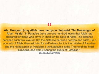 “
Abu Hurayrah (may Allah have mercy on him) said: The Messenger of
Allah ‫ﷺ‬said: “In Paradise there are one hundred levels that Allah has
prepared for those who strive in jihad for the sake of Allah. The distance
between each two levels is like the distance between heaven and earth. So if
you ask of Allah, then ask Him for al-Firdaws, for it is the middle of Paradise
and the highest part of Paradise. I think above it is the Throne of the Most
Gracious, and from it spring the rivers of Paradise.”
(Al-Bukhaari:2790)
 