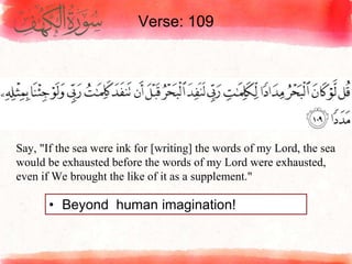 Verse: 109
• Beyond human imagination!
Say, "If the sea were ink for [writing] the words of my Lord, the sea
would be exhausted before the words of my Lord were exhausted,
even if We brought the like of it as a supplement."
 
