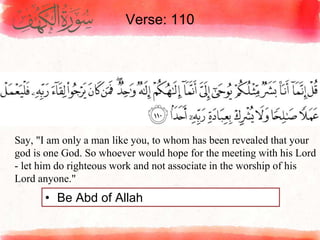 Verse: 110
• Be Abd of Allah
Say, "I am only a man like you, to whom has been revealed that your
god is one God. So whoever would hope for the meeting with his Lord
- let him do righteous work and not associate in the worship of his
Lord anyone."
 