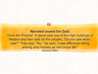 “
Narrated Usama bin Zaid:
Once the Prophet ‫ﷺ‬ stood over one of the high buildings of
Medina and then said (to the people), "Do you see what I
see?" They said, "No." He said, "I see afflictions falling
among your houses as rain drops fall."
(Bukhari:7060)
 