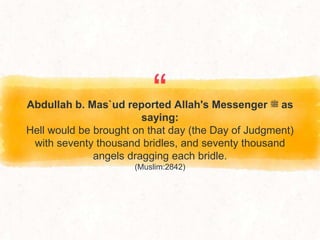 “
Abdullah b. Mas`ud reported Allah's Messenger ‫ﷺ‬ as
saying:
Hell would be brought on that day (the Day of Judgment)
with seventy thousand bridles, and seventy thousand
angels dragging each bridle.
(Muslim:2842)
 