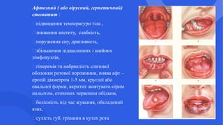 Афтозний ( або вірусний, герпетичний)
стоматит :
підвищення температури тіла ,
зниження апетиту, слабкість,
порушення сну, дратливість,
збільшення підщелепних і шийних
лімфовузлів,
гіперемія та набряклість слизової
оболонки ротової порожнини, поява афт –
ерозій діаметром 1-5 мм, круглої або
овальної форми, вкритих жовтувато-сірим
нальотом, оточених червоним обідком,
болісність під час жування, обкладений
язик,
сухість губ, тріщини в кутах рота
 