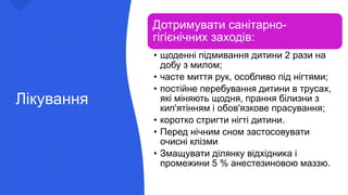 Лікування
Дотримувати санітарно-
гігієнічних заходів:
• щоденні підмивання дитини 2 рази на
добу з милом;
• часте миття рук, особливо під нігтями;
• постійне перебування дитини в трусах,
які міняють щодня, прання білизни з
кип'ятінням і обов'язкове прасування;
• коротко стригти нігті дитини.
• Перед нічним сном застосовувати
очисні клізми
• Змащувати ділянку відхідника і
промежини 5 % анестезиновою маззю.
 