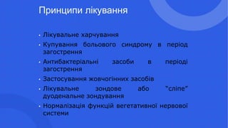 Принципи лікування
• Лікувальне харчування
• Купування больового синдрому в період
загострення
• Антибактеріальні засоби в періоді
загострення
• Застосування жовчогінних засобів
• Лікувальне зондове або “сліпе”
дуоденальне зондування
• Нормалізація функцій вегетативної нервової
системи
 