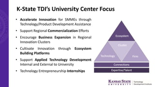 K-State TDI’s University Center Focus
• Accelerate Innovation for SMMEs through
Technology/Product Development Assistance
• Support Regional Commercialization Efforts
• Encourage Business Expansion in Regional
Innovation Clusters
• Cultivate Innovation through Ecosystem
Building Platforms
• Support Applied Technology Development
Internal and External to University
• Technology Entrepreneurship Internships
 