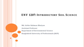 E N V 1207: INTRODUCTORY SOIL SC I E N C E
Md. Arifur Rahman Bhuiyan
Assistant Professor
Department of Environmental Science
Bangladesh University of Professionals (BUP)
 