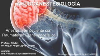 Anestesia en paciente con
Traumatismo Craneoencefálico
Profesor Titular:
Dr. Miguel Angel López Oropeza
Alumna:
Dra. Viridiana López Barrionuevo
NEUROANESTESIOLOGÍA
Monterrey, Nuevo León 30 de Abril del 2023.
 