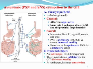 Autonomic (PSN and SNS) connection to the GIT
A. Parasympathetic
 Is cholinergic (Ach)
 Cranial:
 All are in vagus nerve
 Innervate Esophagus, stomach, SI,
and the proximal large intestine
 Sacral:
 Innervates distal LI, sigmoid, rectum,
and anus
 PNS is excitatory to the GIT &
causes increased motility
 However, at the sphincters, PNS has
a dilatatory action
B. Sympathetic fibers
 Are adrenergic (NE & Epinephrine)
 The sympathetics is inhibitory to the
GIT- decreases motility
 At sphincters, it causes constriction
14
 