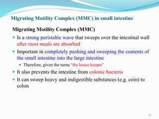 Migrating Motility Complex (MMC) in small intestine
Migrating Motility Complex (MMC)
 Is a strong peristaltic wave that sweeps over the intestinal wall
after most meals are absorbed
 Important in completely pushing and sweeping the contents of
the small intestine into the large intestine
 Therefore, given the name ‘the house keeper’
 It also prevents the intestine from colonic bacteria
 It can sweep heavy and indigestible substances (e.g. coin) to
colon
23
 