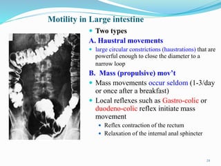 Motility in Large intestine
 Two types
A. Haustral movements
 large circular constrictions (haustrations) that are
powerful enough to close the diameter to a
narrow loop
B. Mass (propulsive) mov’t
 Mass movements occur seldom (1-3/day
or once after a breakfast)
 Local reflexes such as Gastro-colic or
duodeno-colic reflex initiate mass
movement
 Reflex contraction of the rectum
 Relaxation of the internal anal sphincter
24
 