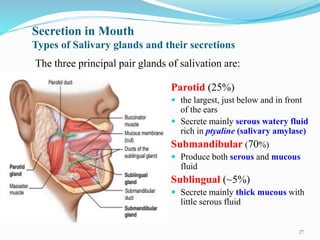 Secretion in Mouth
Types of Salivary glands and their secretions
Parotid (25%)
 the largest, just below and in front
of the ears
 Secrete mainly serous watery fluid
rich in ptyaline (salivary amylase)
Submandibular (70%)
 Produce both serous and mucous
fluid
Sublingual (~5%)
 Secrete mainly thick mucous with
little serous fluid
The three principal pair glands of salivation are:
27
 