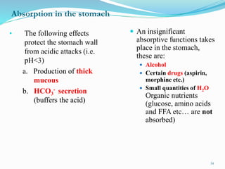 Absorption in the stomach
 An insignificant
absorptive functions takes
place in the stomach,
these are:
 Alcohol
 Certain drugs (aspirin,
morphine etc.)
 Small quantities of H2O
Organic nutrients
(glucose, amino acids
and FFA etc… are not
absorbed)
• The following effects
protect the stomach wall
from acidic attacks (i.e.
pH<3)
a. Production of thick
mucous
b. HCO3
- secretion
(buffers the acid)
34
 