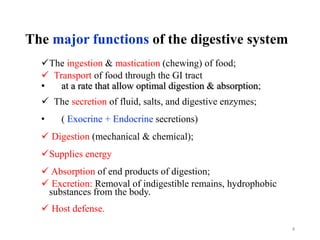 The major functions of the digestive system
The ingestion & mastication (chewing) of food;
 Transport of food through the GI tract
• at a rate that allow optimal digestion & absorption;
 The secretion of fluid, salts, and digestive enzymes;
• ( Exocrine + Endocrine secretions)
 Digestion (mechanical & chemical);
Supplies energy
 Absorption of end products of digestion;
 Excretion: Removal of indigestible remains, hydrophobic
substances from the body.
 Host defense.
4
 