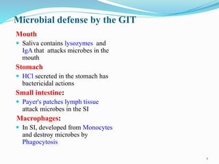 Microbial defense by the GIT
Mouth
 Saliva contains lysozymes and
IgA that attacks microbes in the
mouth
Stomach
 HCl secreted in the stomach has
bactericidal actions
Small intestine:
 Payer's patches lymph tissue
attack microbes in the SI
Macrophages:
 In SI, developed from Monocytes
and destroy microbes by
Phagocytosis
8
 