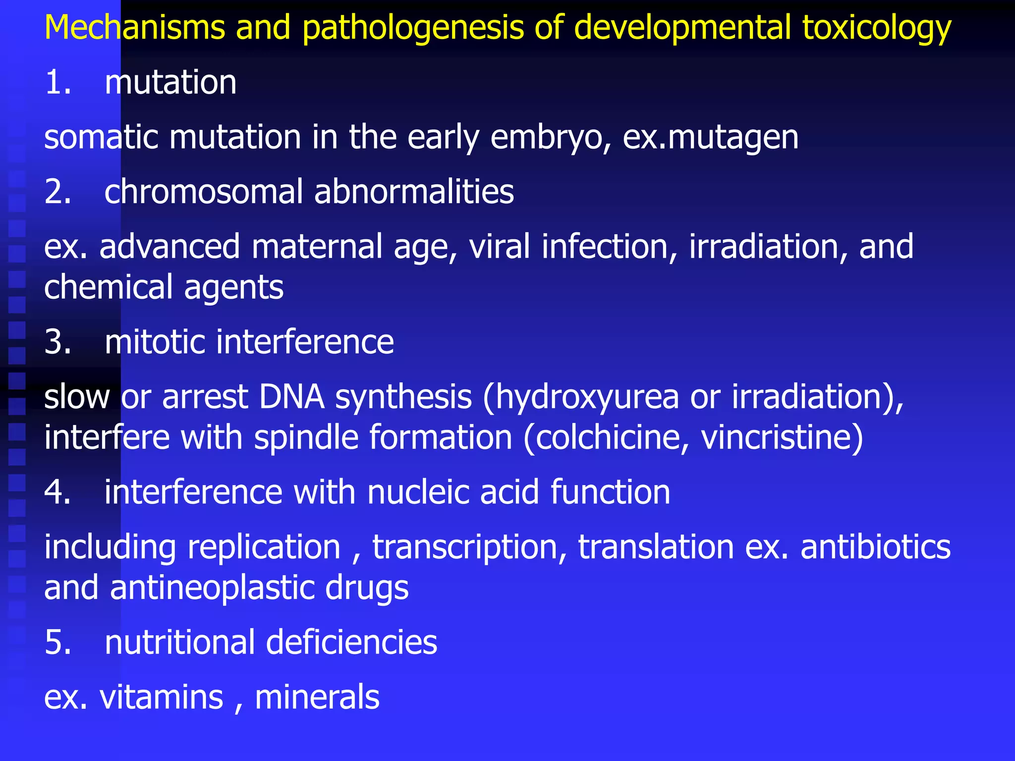 Mechanisms and pathologenesis of developmental toxicology
1. mutation
somatic mutation in the early embryo, ex.mutagen
2. chromosomal abnormalities
ex. advanced maternal age, viral infection, irradiation, and
chemical agents
3. mitotic interference
slow or arrest DNA synthesis (hydroxyurea or irradiation),
interfere with spindle formation (colchicine, vincristine)
4. interference with nucleic acid function
including replication , transcription, translation ex. antibiotics
and antineoplastic drugs
5. nutritional deficiencies
ex. vitamins , minerals
 
