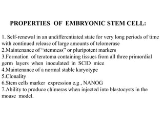 PROPERTIES OF EMBRYONIC STEM CELL:
1. Self-renewal in an undifferentiated state for very long periods of time
with continued release of large amounts of telomerase
2.Maintenance of “stemness” or pluripotent markers
3.Formation of teratoma containing tissues from all three primordial
germ layers when inoculated in SCID mice
4.Maintenance of a normal stable karyotype
5.Clonality
6.Stem cells marker expression e.g , NANOG
7.Ability to produce chimeras when injected into blastocysts in the
mouse model.
 