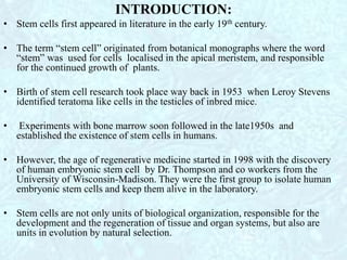 INTRODUCTION:
• Stem cells first appeared in literature in the early 19th century.
• The term “stem cell” originated from botanical monographs where the word
“stem” was used for cells localised in the apical meristem, and responsible
for the continued growth of plants.
• Birth of stem cell research took place way back in 1953 when Leroy Stevens
identified teratoma like cells in the testicles of inbred mice.
• Experiments with bone marrow soon followed in the late1950s and
established the existence of stem cells in humans.
• However, the age of regenerative medicine started in 1998 with the discovery
of human embryonic stem cell by Dr. Thompson and co workers from the
University of Wisconsin-Madison. They were the first group to isolate human
embryonic stem cells and keep them alive in the laboratory.
• Stem cells are not only units of biological organization, responsible for the
development and the regeneration of tissue and organ systems, but also are
units in evolution by natural selection.
 