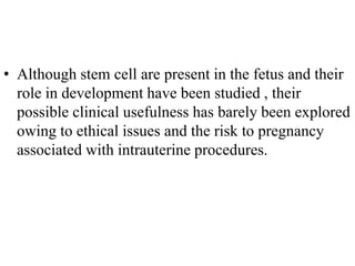 • Although stem cell are present in the fetus and their
role in development have been studied , their
possible clinical usefulness has barely been explored
owing to ethical issues and the risk to pregnancy
associated with intrauterine procedures.
 