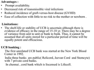 Advantages :
• Prompt availability.
• Decreased risk of transmissible viral infections
• Reduced incidence of graft-versus-host disease (GVHD)
• Ease of collection with little to no risk to the mother or newborn .
Limitations:
• The shelf-life or stability of UCB is uncertain although there is
evidence of efficacy in the range of 15-18 yr. There may be a degree
of variance from unit to unit or bank to bank. Thus, it cannot be
assumed that all units stored for a particular period of time will be
equally potent and efficacious.
UCB banking :
The first unrelated UCB bank was started at the New York Blood
Center in 1992.
India three banks are public( Relicord, Jeevan Cord and Stemcyte)
with 7 private cord banks.
In chennai , cord bank which is liscensed is Lifecell.
 