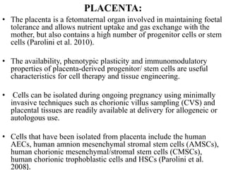 PLACENTA:
• The placenta is a fetomaternal organ involved in maintaining foetal
tolerance and allows nutrient uptake and gas exchange with the
mother, but also contains a high number of progenitor cells or stem
cells (Parolini et al. 2010).
• The availability, phenotypic plasticity and immunomodulatory
properties of placenta-derived progenitor/ stem cells are useful
characteristics for cell therapy and tissue engineering.
• Cells can be isolated during ongoing pregnancy using minimally
invasive techniques such as chorionic villus sampling (CVS) and
placental tissues are readily available at delivery for allogeneic or
autologous use.
• Cells that have been isolated from placenta include the human
AECs, human amnion mesenchymal stromal stem cells (AMSCs),
human chorionic mesenchymal/stromal stem cells (CMSCs),
human chorionic trophoblastic cells and HSCs (Parolini et al.
2008).
 