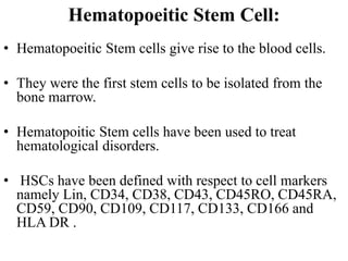 Hematopoeitic Stem Cell:
• Hematopoeitic Stem cells give rise to the blood cells.
• They were the first stem cells to be isolated from the
bone marrow.
• Hematopoitic Stem cells have been used to treat
hematological disorders.
• HSCs have been defined with respect to cell markers
namely Lin, CD34, CD38, CD43, CD45RO, CD45RA,
CD59, CD90, CD109, CD117, CD133, CD166 and
HLA DR .
 