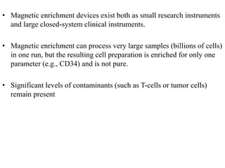 • Magnetic enrichment devices exist both as small research instruments
and large closed-system clinical instruments.
• Magnetic enrichment can process very large samples (billions of cells)
in one run, but the resulting cell preparation is enriched for only one
parameter (e.g., CD34) and is not pure.
• Significant levels of contaminants (such as T-cells or tumor cells)
remain present
 