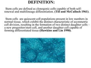 DEFINITION:
Stem cells are defined as clonogenic cells capable of both self-
renewal and multilineage differentiation. (Till and McCulloch 1961).
Stem cells are quiescent cell populations present in low numbers in
normal tissue, which exhibit the distinct characteristic of asymmetric
cell division, resulting in the formation of two distinct daughter cells –
a new progenitor/stem cell, and another daughter cell capable of
forming differentiated tissue (Hawkins and Lin 1998).
 