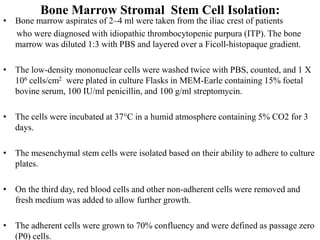 Bone Marrow Stromal Stem Cell Isolation:
• Bone marrow aspirates of 2–4 ml were taken from the iliac crest of patients
who were diagnosed with idiopathic thrombocytopenic purpura (ITP). The bone
marrow was diluted 1:3 with PBS and layered over a Ficoll-histopaque gradient.
• The low-density mononuclear cells were washed twice with PBS, counted, and 1 X
106 cells/cm2 were plated in culture Flasks in MEM-Earle containing 15% foetal
bovine serum, 100 IU/ml penicillin, and 100 g/ml streptomycin.
• The cells were incubated at 37°C in a humid atmosphere containing 5% CO2 for 3
days.
• The mesenchymal stem cells were isolated based on their ability to adhere to culture
plates.
• On the third day, red blood cells and other non-adherent cells were removed and
fresh medium was added to allow further growth.
• The adherent cells were grown to 70% confluency and were defined as passage zero
(P0) cells.
 