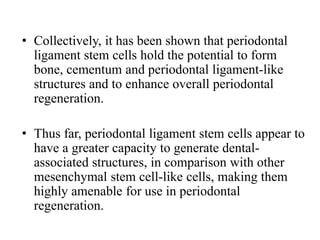 • Collectively, it has been shown that periodontal
ligament stem cells hold the potential to form
bone, cementum and periodontal ligament-like
structures and to enhance overall periodontal
regeneration.
• Thus far, periodontal ligament stem cells appear to
have a greater capacity to generate dental-
associated structures, in comparison with other
mesenchymal stem cell-like cells, making them
highly amenable for use in periodontal
regeneration.
 