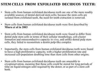 STEM CELLS FROM EXFOLIATED DECIDUOS TEETH:
• Stem cells from human exfoliated deciduous teeth are one of the more readily
available sources of dental-derived stem cells; because the stem cells are
isolated from exfoliated teeth, the need for tooth extraction is removed.
• Stem cells from human exfoliated deciduous teeth were first described by
Miura et al in 2003
• Stem cells from human exfoliated deciduous teeth were found to differ from
dental pulp stem cells in terms of their cellular morphology, cell-cluster
formation and osteoconductive capacity in vivo, and unlike dental pulp stem
cells, they failed to reconstitute a dentin pulp-like complex
• Importantly, the stem cells from human exfoliated deciduous teeth were found
to have a high proliferative capacity, with a higher proliferation rate and
increased cell-population doubling time than stem cells from other origins.
• Stem cells from human exfoliated deciduous teeth are amenable to
cryopreservation, meaning that these cells could be stored for long periods of
time on liquid nitrogen until required by the donor, or as part of a stem cell
bank.
 