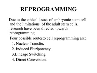 REPROGRAMMING
Due to the ethical issues of embryonic stem cell
and the limitations of the adult stem cells,
research have been directed towards
reprogramming.
Four possible routesto cell reprogramming are:
1. Nuclear Transfer.
2. Induced Pluripotency.
3.Lineage Switching.
4. Direct Conversion.
 