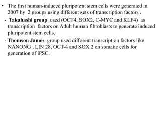 • The first human-induced pluripotent stem cells were generated in
2007 by 2 groups using different sets of transcription factors .
- Takahashi group used (OCT4, SOX2, C-MYC and KLF4) as
transcription factors on Adult human fibroblasts to generate induced
pluripotent stem cells.
- Thomson James group used different transcription factors like
NANONG , LIN 28, OCT-4 and SOX 2 on somatic cells for
generation of iPSC.
 